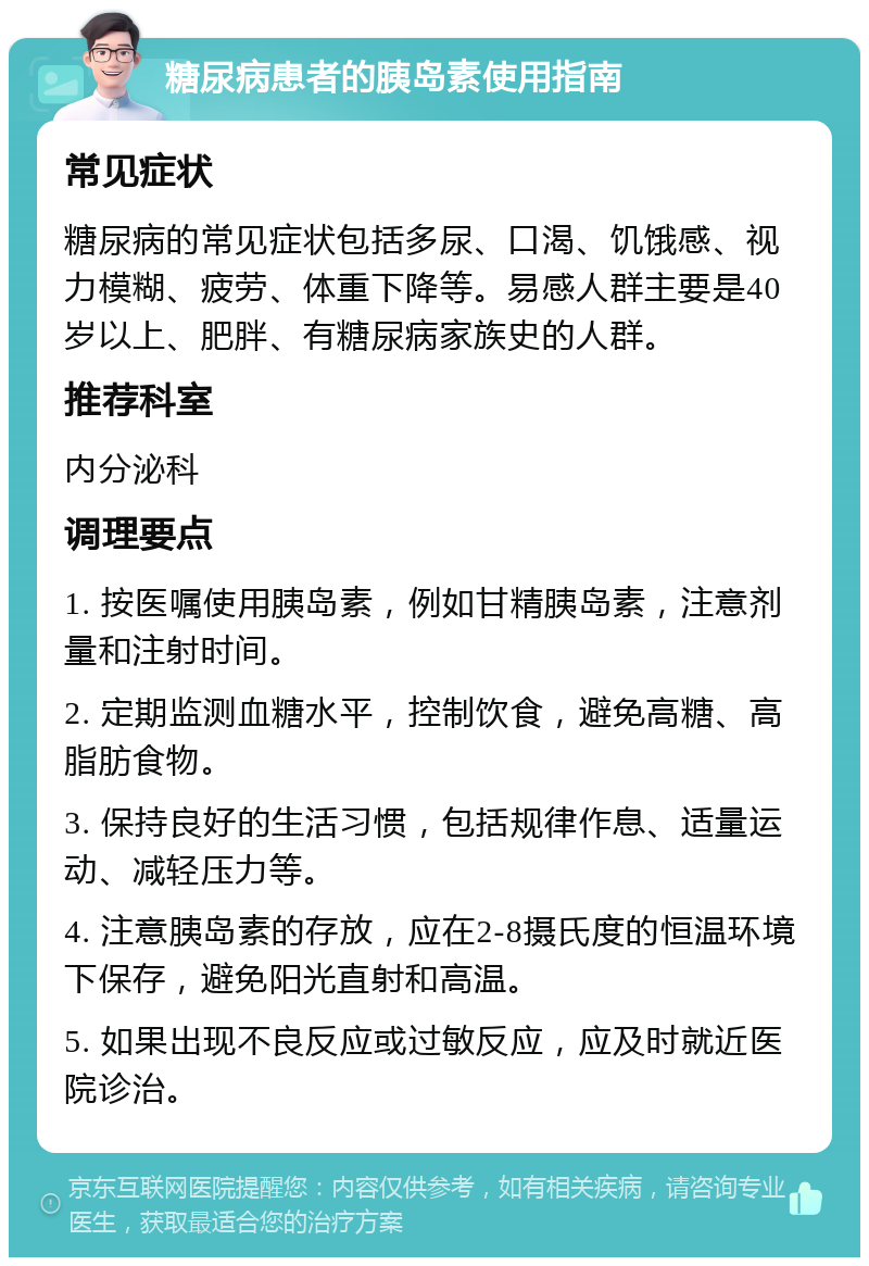 糖尿病患者的胰岛素使用指南 常见症状 糖尿病的常见症状包括多尿、口渴、饥饿感、视力模糊、疲劳、体重下降等。易感人群主要是40岁以上、肥胖、有糖尿病家族史的人群。 推荐科室 内分泌科 调理要点 1. 按医嘱使用胰岛素，例如甘精胰岛素，注意剂量和注射时间。 2. 定期监测血糖水平，控制饮食，避免高糖、高脂肪食物。 3. 保持良好的生活习惯，包括规律作息、适量运动、减轻压力等。 4. 注意胰岛素的存放，应在2-8摄氏度的恒温环境下保存，避免阳光直射和高温。 5. 如果出现不良反应或过敏反应，应及时就近医院诊治。