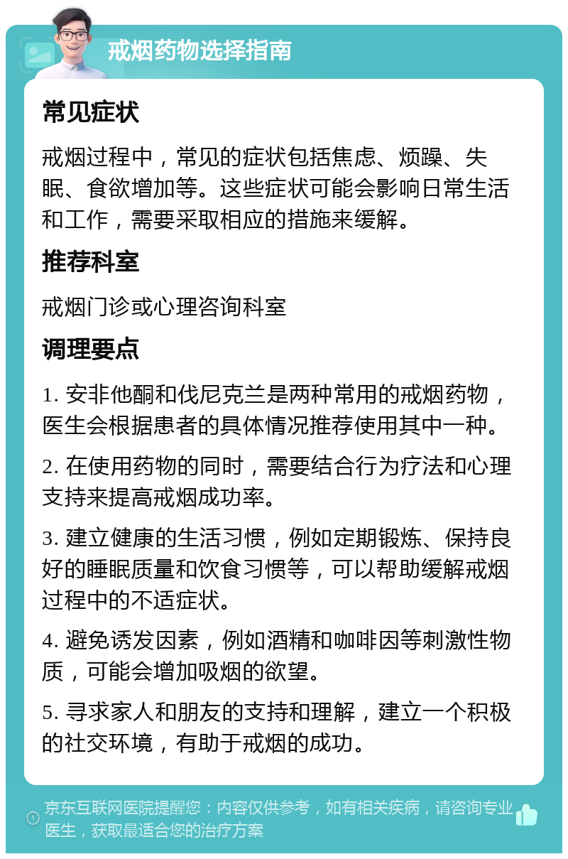 戒烟药物选择指南 常见症状 戒烟过程中，常见的症状包括焦虑、烦躁、失眠、食欲增加等。这些症状可能会影响日常生活和工作，需要采取相应的措施来缓解。 推荐科室 戒烟门诊或心理咨询科室 调理要点 1. 安非他酮和伐尼克兰是两种常用的戒烟药物，医生会根据患者的具体情况推荐使用其中一种。 2. 在使用药物的同时，需要结合行为疗法和心理支持来提高戒烟成功率。 3. 建立健康的生活习惯，例如定期锻炼、保持良好的睡眠质量和饮食习惯等，可以帮助缓解戒烟过程中的不适症状。 4. 避免诱发因素，例如酒精和咖啡因等刺激性物质，可能会增加吸烟的欲望。 5. 寻求家人和朋友的支持和理解，建立一个积极的社交环境，有助于戒烟的成功。