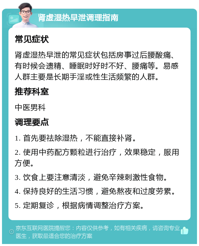 肾虚湿热早泄调理指南 常见症状 肾虚湿热早泄的常见症状包括房事过后腰酸痛、有时候会遗精、睡眠时好时不好、腰痛等。易感人群主要是长期手淫或性生活频繁的人群。 推荐科室 中医男科 调理要点 1. 首先要祛除湿热，不能直接补肾。 2. 使用中药配方颗粒进行治疗，效果稳定，服用方便。 3. 饮食上要注意清淡，避免辛辣刺激性食物。 4. 保持良好的生活习惯，避免熬夜和过度劳累。 5. 定期复诊，根据病情调整治疗方案。