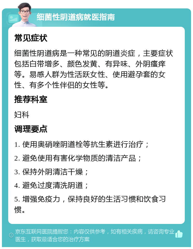 细菌性阴道病就医指南 常见症状 细菌性阴道病是一种常见的阴道炎症，主要症状包括白带增多、颜色发黄、有异味、外阴瘙痒等。易感人群为性活跃女性、使用避孕套的女性、有多个性伴侣的女性等。 推荐科室 妇科 调理要点 1. 使用奥硝唑阴道栓等抗生素进行治疗； 2. 避免使用有害化学物质的清洁产品； 3. 保持外阴清洁干燥； 4. 避免过度清洗阴道； 5. 增强免疫力，保持良好的生活习惯和饮食习惯。