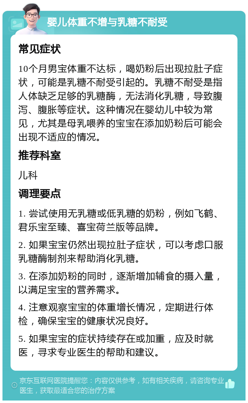 婴儿体重不增与乳糖不耐受 常见症状 10个月男宝体重不达标，喝奶粉后出现拉肚子症状，可能是乳糖不耐受引起的。乳糖不耐受是指人体缺乏足够的乳糖酶，无法消化乳糖，导致腹泻、腹胀等症状。这种情况在婴幼儿中较为常见，尤其是母乳喂养的宝宝在添加奶粉后可能会出现不适应的情况。 推荐科室 儿科 调理要点 1. 尝试使用无乳糖或低乳糖的奶粉，例如飞鹤、君乐宝至臻、喜宝荷兰版等品牌。 2. 如果宝宝仍然出现拉肚子症状，可以考虑口服乳糖酶制剂来帮助消化乳糖。 3. 在添加奶粉的同时，逐渐增加辅食的摄入量，以满足宝宝的营养需求。 4. 注意观察宝宝的体重增长情况，定期进行体检，确保宝宝的健康状况良好。 5. 如果宝宝的症状持续存在或加重，应及时就医，寻求专业医生的帮助和建议。