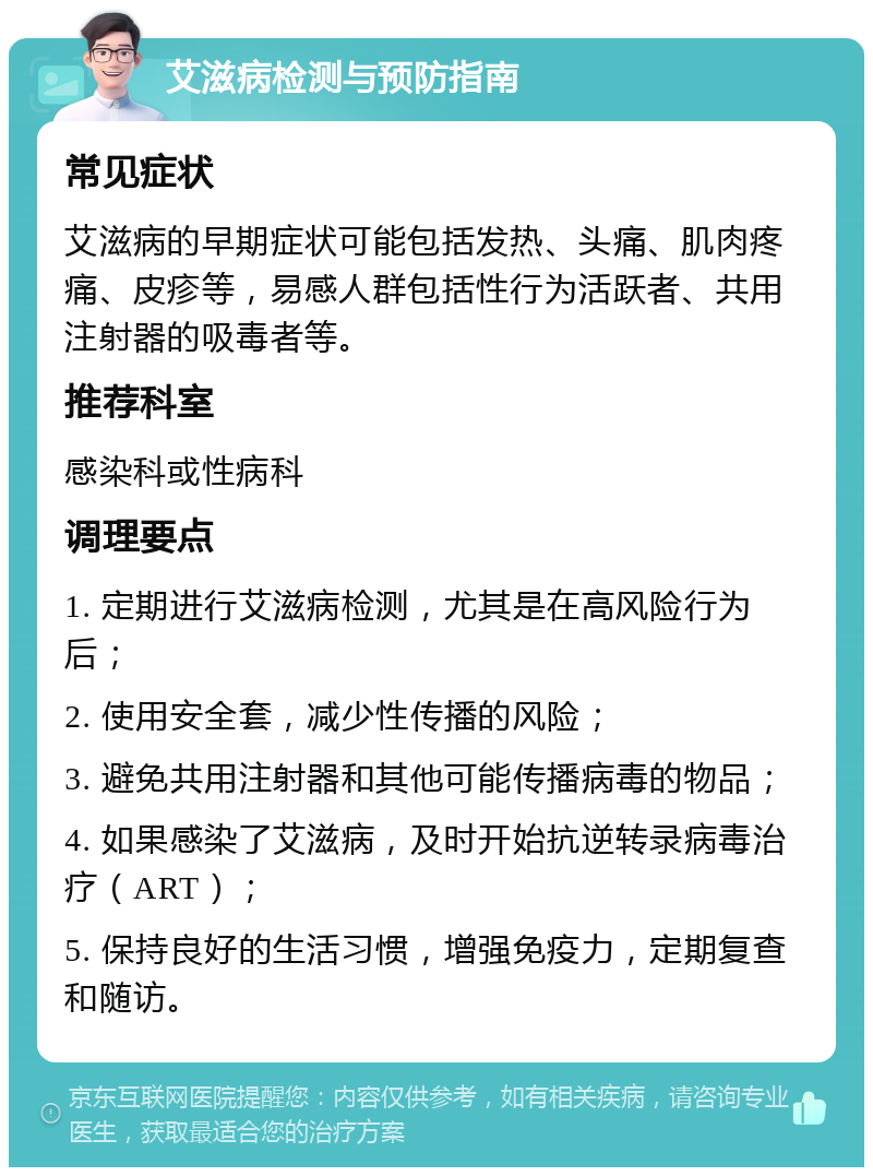 艾滋病检测与预防指南 常见症状 艾滋病的早期症状可能包括发热、头痛、肌肉疼痛、皮疹等，易感人群包括性行为活跃者、共用注射器的吸毒者等。 推荐科室 感染科或性病科 调理要点 1. 定期进行艾滋病检测，尤其是在高风险行为后； 2. 使用安全套，减少性传播的风险； 3. 避免共用注射器和其他可能传播病毒的物品； 4. 如果感染了艾滋病，及时开始抗逆转录病毒治疗（ART）； 5. 保持良好的生活习惯，增强免疫力，定期复查和随访。