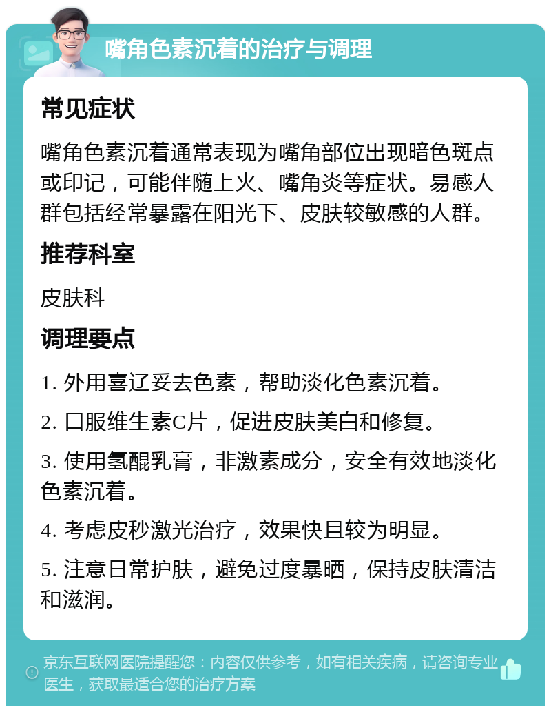 嘴角色素沉着的治疗与调理 常见症状 嘴角色素沉着通常表现为嘴角部位出现暗色斑点或印记，可能伴随上火、嘴角炎等症状。易感人群包括经常暴露在阳光下、皮肤较敏感的人群。 推荐科室 皮肤科 调理要点 1. 外用喜辽妥去色素，帮助淡化色素沉着。 2. 口服维生素C片，促进皮肤美白和修复。 3. 使用氢醌乳膏，非激素成分，安全有效地淡化色素沉着。 4. 考虑皮秒激光治疗，效果快且较为明显。 5. 注意日常护肤，避免过度暴晒，保持皮肤清洁和滋润。