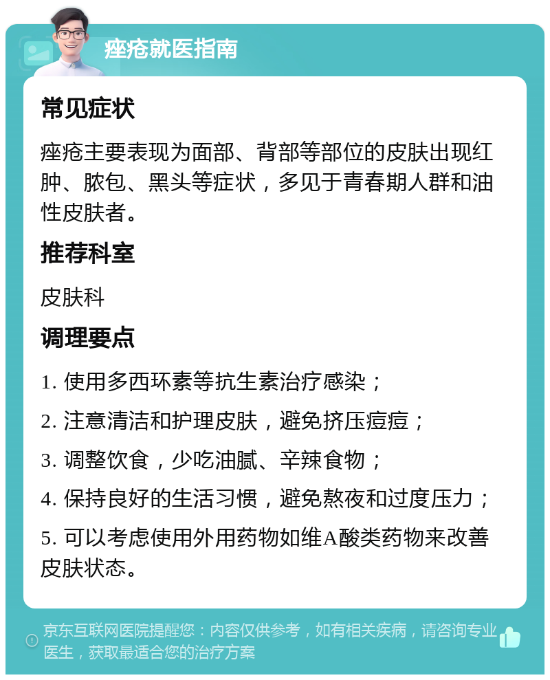 痤疮就医指南 常见症状 痤疮主要表现为面部、背部等部位的皮肤出现红肿、脓包、黑头等症状，多见于青春期人群和油性皮肤者。 推荐科室 皮肤科 调理要点 1. 使用多西环素等抗生素治疗感染； 2. 注意清洁和护理皮肤，避免挤压痘痘； 3. 调整饮食，少吃油腻、辛辣食物； 4. 保持良好的生活习惯，避免熬夜和过度压力； 5. 可以考虑使用外用药物如维A酸类药物来改善皮肤状态。