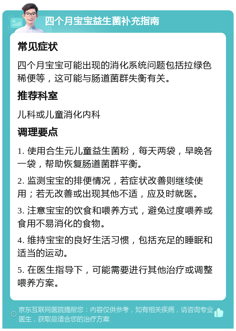 四个月宝宝益生菌补充指南 常见症状 四个月宝宝可能出现的消化系统问题包括拉绿色稀便等，这可能与肠道菌群失衡有关。 推荐科室 儿科或儿童消化内科 调理要点 1. 使用合生元儿童益生菌粉，每天两袋，早晚各一袋，帮助恢复肠道菌群平衡。 2. 监测宝宝的排便情况，若症状改善则继续使用；若无改善或出现其他不适，应及时就医。 3. 注意宝宝的饮食和喂养方式，避免过度喂养或食用不易消化的食物。 4. 维持宝宝的良好生活习惯，包括充足的睡眠和适当的运动。 5. 在医生指导下，可能需要进行其他治疗或调整喂养方案。