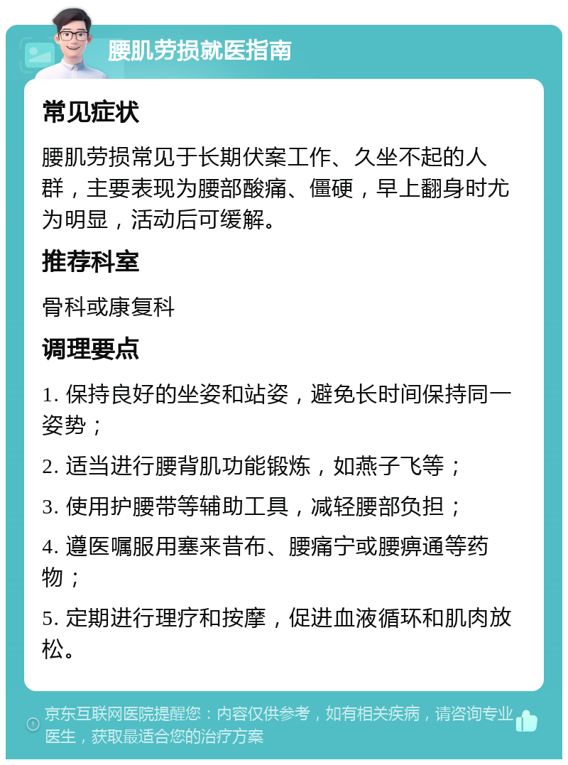 腰肌劳损就医指南 常见症状 腰肌劳损常见于长期伏案工作、久坐不起的人群，主要表现为腰部酸痛、僵硬，早上翻身时尤为明显，活动后可缓解。 推荐科室 骨科或康复科 调理要点 1. 保持良好的坐姿和站姿，避免长时间保持同一姿势； 2. 适当进行腰背肌功能锻炼，如燕子飞等； 3. 使用护腰带等辅助工具，减轻腰部负担； 4. 遵医嘱服用塞来昔布、腰痛宁或腰痹通等药物； 5. 定期进行理疗和按摩，促进血液循环和肌肉放松。