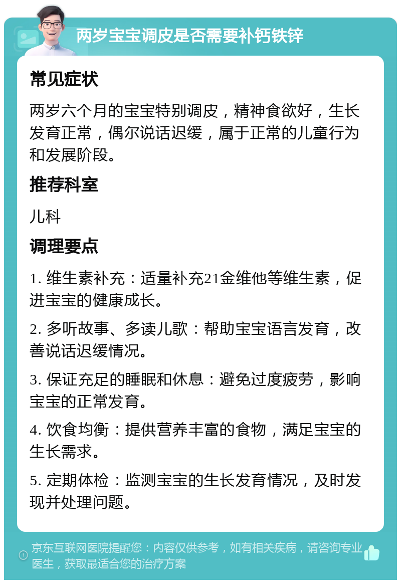 两岁宝宝调皮是否需要补钙铁锌 常见症状 两岁六个月的宝宝特别调皮，精神食欲好，生长发育正常，偶尔说话迟缓，属于正常的儿童行为和发展阶段。 推荐科室 儿科 调理要点 1. 维生素补充：适量补充21金维他等维生素，促进宝宝的健康成长。 2. 多听故事、多读儿歌：帮助宝宝语言发育，改善说话迟缓情况。 3. 保证充足的睡眠和休息：避免过度疲劳，影响宝宝的正常发育。 4. 饮食均衡：提供营养丰富的食物，满足宝宝的生长需求。 5. 定期体检：监测宝宝的生长发育情况，及时发现并处理问题。