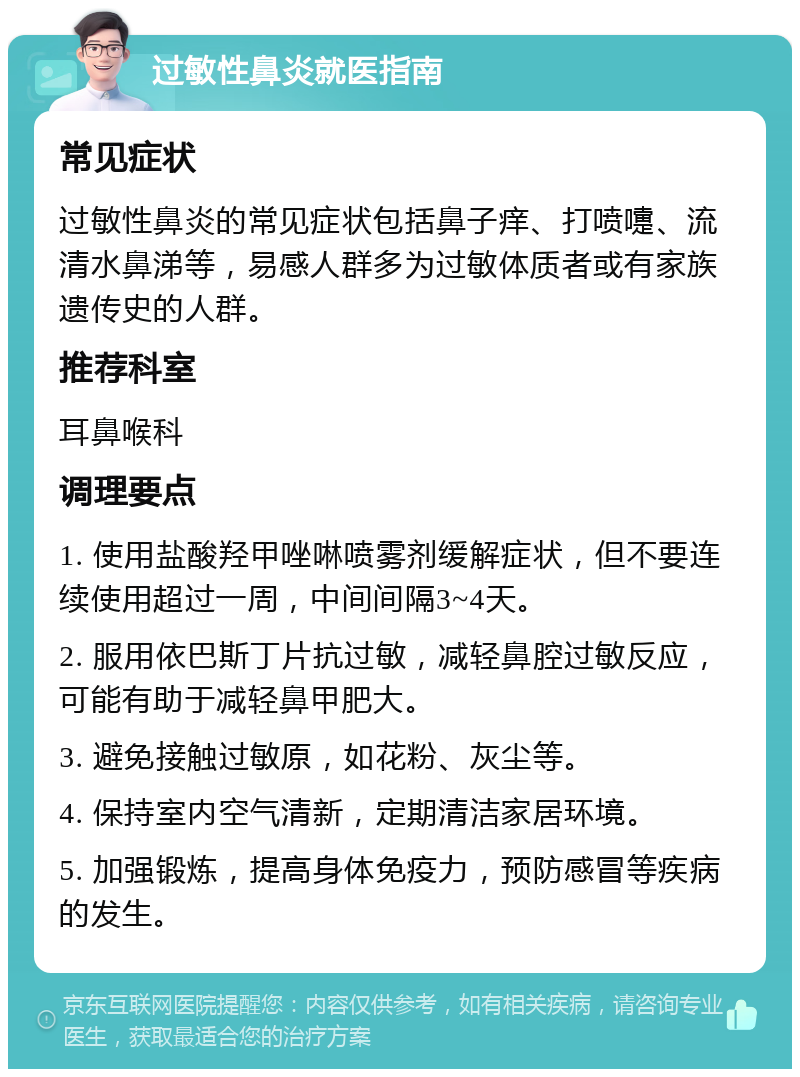 过敏性鼻炎就医指南 常见症状 过敏性鼻炎的常见症状包括鼻子痒、打喷嚏、流清水鼻涕等，易感人群多为过敏体质者或有家族遗传史的人群。 推荐科室 耳鼻喉科 调理要点 1. 使用盐酸羟甲唑啉喷雾剂缓解症状，但不要连续使用超过一周，中间间隔3~4天。 2. 服用依巴斯丁片抗过敏，减轻鼻腔过敏反应，可能有助于减轻鼻甲肥大。 3. 避免接触过敏原，如花粉、灰尘等。 4. 保持室内空气清新，定期清洁家居环境。 5. 加强锻炼，提高身体免疫力，预防感冒等疾病的发生。