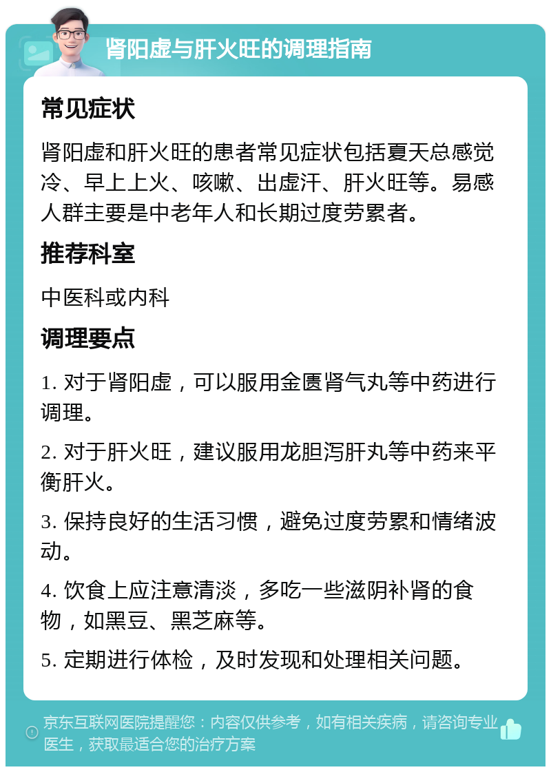 肾阳虚与肝火旺的调理指南 常见症状 肾阳虚和肝火旺的患者常见症状包括夏天总感觉冷、早上上火、咳嗽、出虚汗、肝火旺等。易感人群主要是中老年人和长期过度劳累者。 推荐科室 中医科或内科 调理要点 1. 对于肾阳虚，可以服用金匮肾气丸等中药进行调理。 2. 对于肝火旺，建议服用龙胆泻肝丸等中药来平衡肝火。 3. 保持良好的生活习惯，避免过度劳累和情绪波动。 4. 饮食上应注意清淡，多吃一些滋阴补肾的食物，如黑豆、黑芝麻等。 5. 定期进行体检，及时发现和处理相关问题。