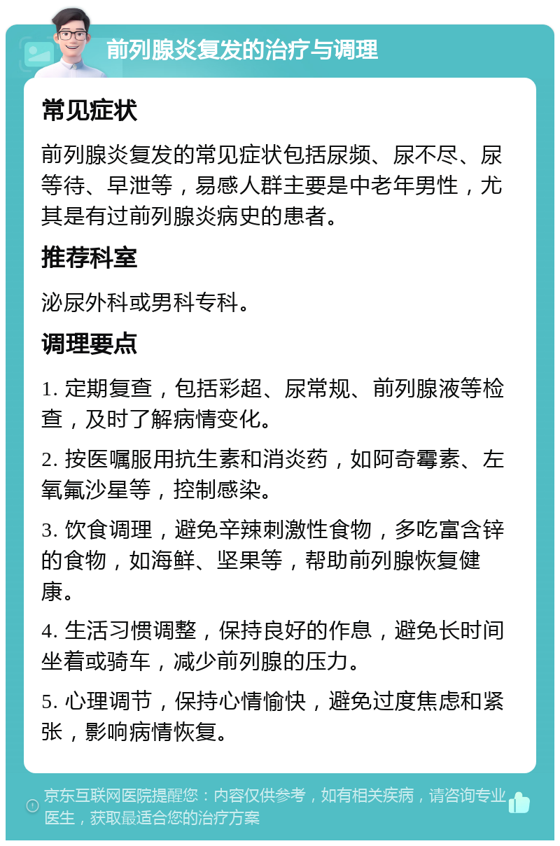 前列腺炎复发的治疗与调理 常见症状 前列腺炎复发的常见症状包括尿频、尿不尽、尿等待、早泄等，易感人群主要是中老年男性，尤其是有过前列腺炎病史的患者。 推荐科室 泌尿外科或男科专科。 调理要点 1. 定期复查，包括彩超、尿常规、前列腺液等检查，及时了解病情变化。 2. 按医嘱服用抗生素和消炎药，如阿奇霉素、左氧氟沙星等，控制感染。 3. 饮食调理，避免辛辣刺激性食物，多吃富含锌的食物，如海鲜、坚果等，帮助前列腺恢复健康。 4. 生活习惯调整，保持良好的作息，避免长时间坐着或骑车，减少前列腺的压力。 5. 心理调节，保持心情愉快，避免过度焦虑和紧张，影响病情恢复。