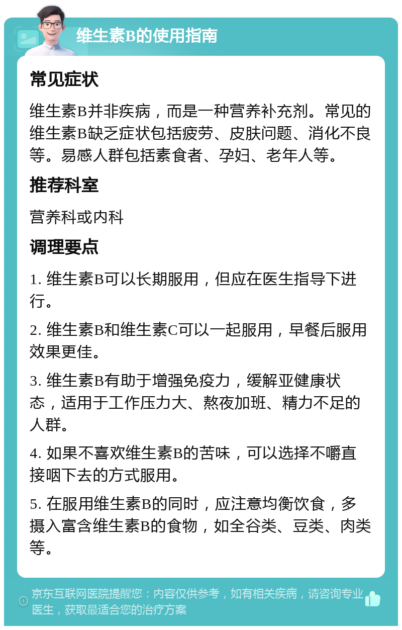 维生素B的使用指南 常见症状 维生素B并非疾病，而是一种营养补充剂。常见的维生素B缺乏症状包括疲劳、皮肤问题、消化不良等。易感人群包括素食者、孕妇、老年人等。 推荐科室 营养科或内科 调理要点 1. 维生素B可以长期服用，但应在医生指导下进行。 2. 维生素B和维生素C可以一起服用，早餐后服用效果更佳。 3. 维生素B有助于增强免疫力，缓解亚健康状态，适用于工作压力大、熬夜加班、精力不足的人群。 4. 如果不喜欢维生素B的苦味，可以选择不嚼直接咽下去的方式服用。 5. 在服用维生素B的同时，应注意均衡饮食，多摄入富含维生素B的食物，如全谷类、豆类、肉类等。