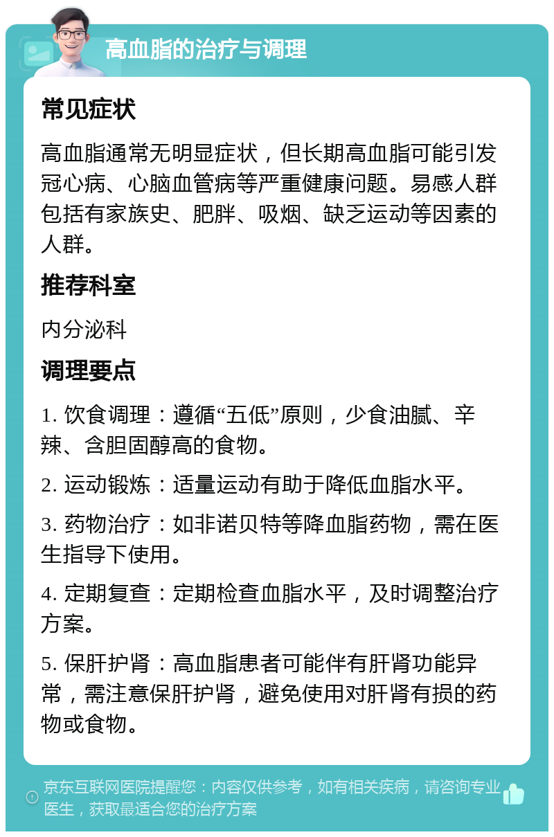 高血脂的治疗与调理 常见症状 高血脂通常无明显症状，但长期高血脂可能引发冠心病、心脑血管病等严重健康问题。易感人群包括有家族史、肥胖、吸烟、缺乏运动等因素的人群。 推荐科室 内分泌科 调理要点 1. 饮食调理：遵循“五低”原则，少食油腻、辛辣、含胆固醇高的食物。 2. 运动锻炼：适量运动有助于降低血脂水平。 3. 药物治疗：如非诺贝特等降血脂药物，需在医生指导下使用。 4. 定期复查：定期检查血脂水平，及时调整治疗方案。 5. 保肝护肾：高血脂患者可能伴有肝肾功能异常，需注意保肝护肾，避免使用对肝肾有损的药物或食物。