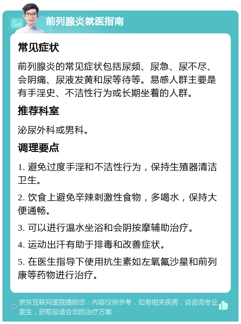 前列腺炎就医指南 常见症状 前列腺炎的常见症状包括尿频、尿急、尿不尽、会阴痛、尿液发黄和尿等待等。易感人群主要是有手淫史、不洁性行为或长期坐着的人群。 推荐科室 泌尿外科或男科。 调理要点 1. 避免过度手淫和不洁性行为，保持生殖器清洁卫生。 2. 饮食上避免辛辣刺激性食物，多喝水，保持大便通畅。 3. 可以进行温水坐浴和会阴按摩辅助治疗。 4. 运动出汗有助于排毒和改善症状。 5. 在医生指导下使用抗生素如左氧氟沙星和前列康等药物进行治疗。