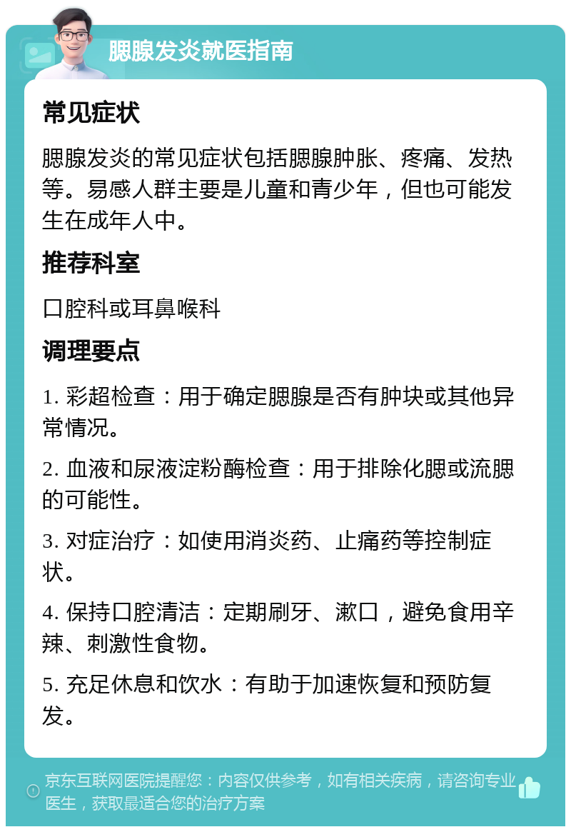 腮腺发炎就医指南 常见症状 腮腺发炎的常见症状包括腮腺肿胀、疼痛、发热等。易感人群主要是儿童和青少年，但也可能发生在成年人中。 推荐科室 口腔科或耳鼻喉科 调理要点 1. 彩超检查：用于确定腮腺是否有肿块或其他异常情况。 2. 血液和尿液淀粉酶检查：用于排除化腮或流腮的可能性。 3. 对症治疗：如使用消炎药、止痛药等控制症状。 4. 保持口腔清洁：定期刷牙、漱口，避免食用辛辣、刺激性食物。 5. 充足休息和饮水：有助于加速恢复和预防复发。