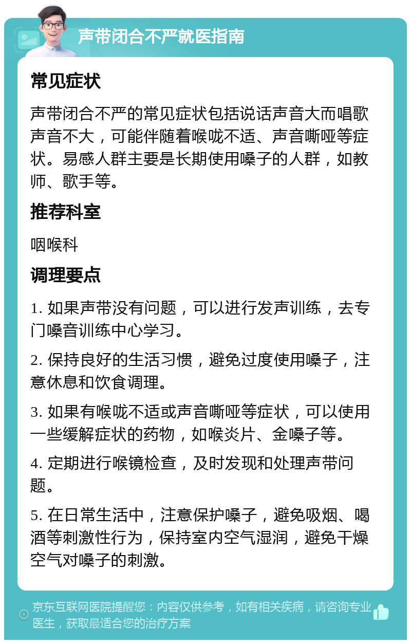 声带闭合不严就医指南 常见症状 声带闭合不严的常见症状包括说话声音大而唱歌声音不大，可能伴随着喉咙不适、声音嘶哑等症状。易感人群主要是长期使用嗓子的人群，如教师、歌手等。 推荐科室 咽喉科 调理要点 1. 如果声带没有问题，可以进行发声训练，去专门嗓音训练中心学习。 2. 保持良好的生活习惯，避免过度使用嗓子，注意休息和饮食调理。 3. 如果有喉咙不适或声音嘶哑等症状，可以使用一些缓解症状的药物，如喉炎片、金嗓子等。 4. 定期进行喉镜检查，及时发现和处理声带问题。 5. 在日常生活中，注意保护嗓子，避免吸烟、喝酒等刺激性行为，保持室内空气湿润，避免干燥空气对嗓子的刺激。