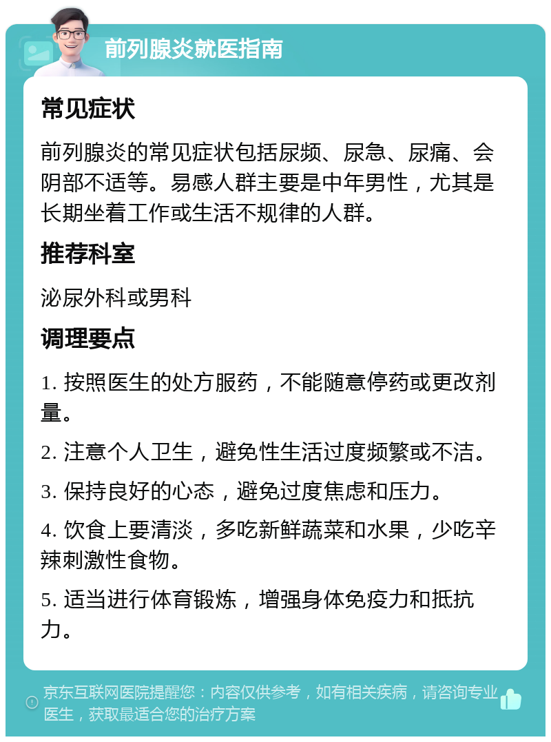 前列腺炎就医指南 常见症状 前列腺炎的常见症状包括尿频、尿急、尿痛、会阴部不适等。易感人群主要是中年男性，尤其是长期坐着工作或生活不规律的人群。 推荐科室 泌尿外科或男科 调理要点 1. 按照医生的处方服药，不能随意停药或更改剂量。 2. 注意个人卫生，避免性生活过度频繁或不洁。 3. 保持良好的心态，避免过度焦虑和压力。 4. 饮食上要清淡，多吃新鲜蔬菜和水果，少吃辛辣刺激性食物。 5. 适当进行体育锻炼，增强身体免疫力和抵抗力。