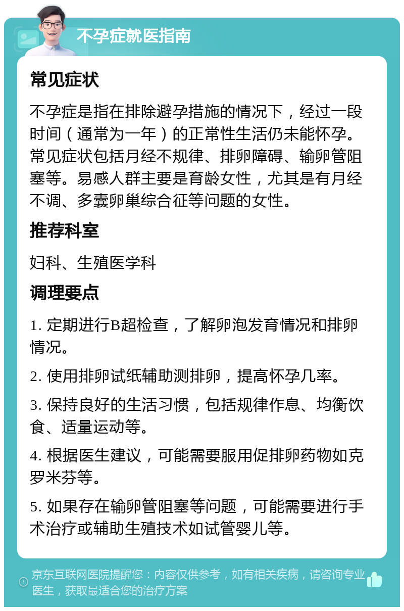 不孕症就医指南 常见症状 不孕症是指在排除避孕措施的情况下，经过一段时间（通常为一年）的正常性生活仍未能怀孕。常见症状包括月经不规律、排卵障碍、输卵管阻塞等。易感人群主要是育龄女性，尤其是有月经不调、多囊卵巢综合征等问题的女性。 推荐科室 妇科、生殖医学科 调理要点 1. 定期进行B超检查，了解卵泡发育情况和排卵情况。 2. 使用排卵试纸辅助测排卵，提高怀孕几率。 3. 保持良好的生活习惯，包括规律作息、均衡饮食、适量运动等。 4. 根据医生建议，可能需要服用促排卵药物如克罗米芬等。 5. 如果存在输卵管阻塞等问题，可能需要进行手术治疗或辅助生殖技术如试管婴儿等。