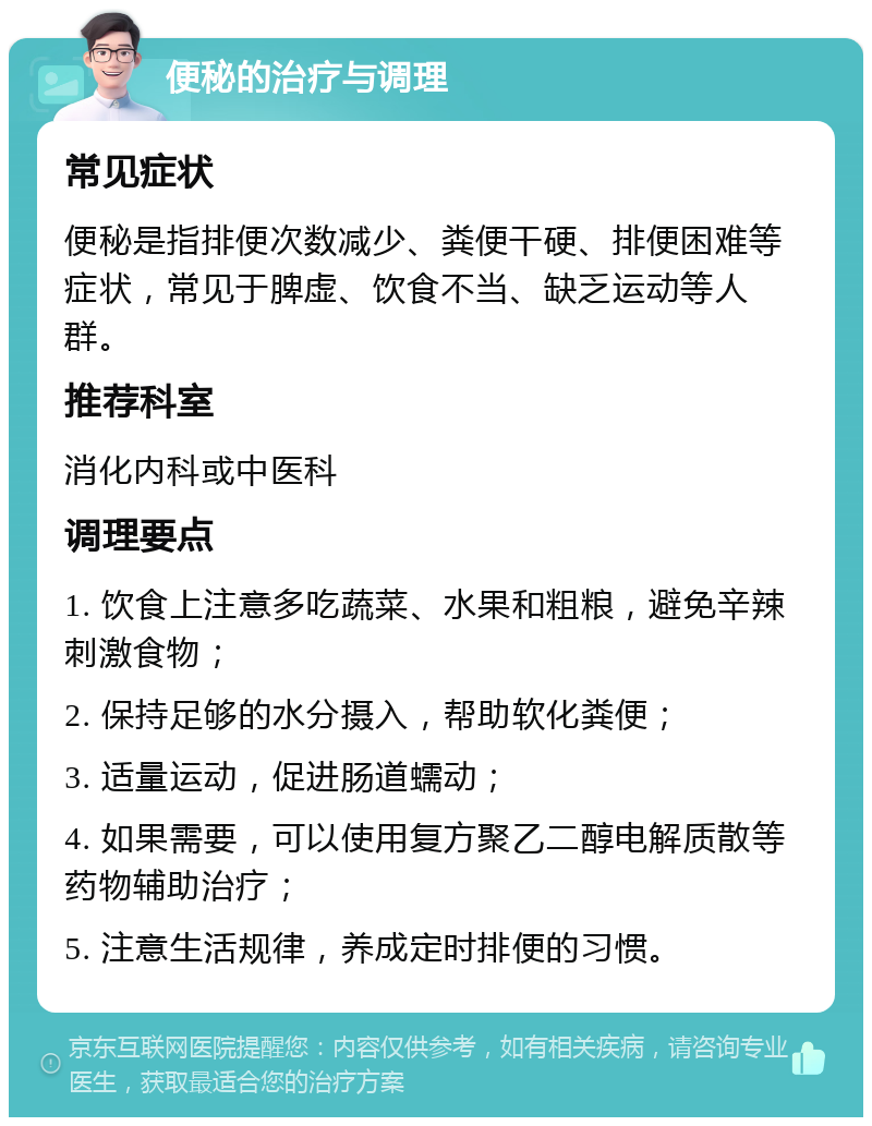 便秘的治疗与调理 常见症状 便秘是指排便次数减少、粪便干硬、排便困难等症状，常见于脾虚、饮食不当、缺乏运动等人群。 推荐科室 消化内科或中医科 调理要点 1. 饮食上注意多吃蔬菜、水果和粗粮，避免辛辣刺激食物； 2. 保持足够的水分摄入，帮助软化粪便； 3. 适量运动，促进肠道蠕动； 4. 如果需要，可以使用复方聚乙二醇电解质散等药物辅助治疗； 5. 注意生活规律，养成定时排便的习惯。