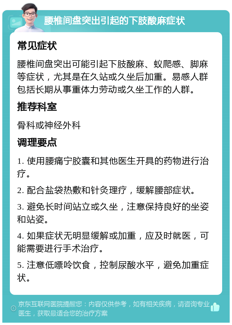 腰椎间盘突出引起的下肢酸麻症状 常见症状 腰椎间盘突出可能引起下肢酸麻、蚁爬感、脚麻等症状，尤其是在久站或久坐后加重。易感人群包括长期从事重体力劳动或久坐工作的人群。 推荐科室 骨科或神经外科 调理要点 1. 使用腰痛宁胶囊和其他医生开具的药物进行治疗。 2. 配合盐袋热敷和针灸理疗，缓解腰部症状。 3. 避免长时间站立或久坐，注意保持良好的坐姿和站姿。 4. 如果症状无明显缓解或加重，应及时就医，可能需要进行手术治疗。 5. 注意低嘌呤饮食，控制尿酸水平，避免加重症状。