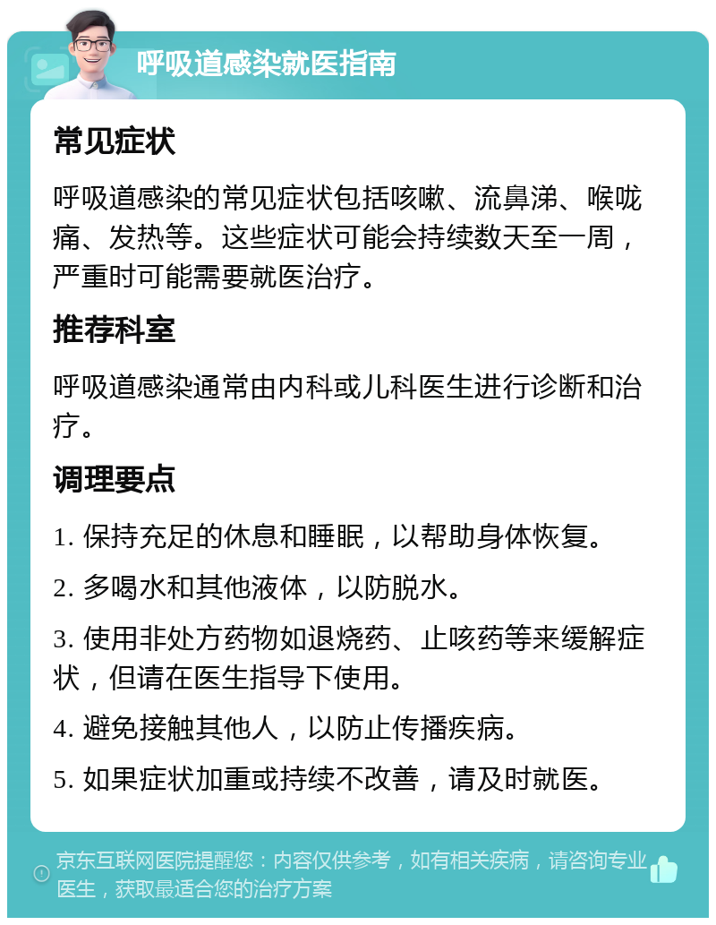 呼吸道感染就医指南 常见症状 呼吸道感染的常见症状包括咳嗽、流鼻涕、喉咙痛、发热等。这些症状可能会持续数天至一周，严重时可能需要就医治疗。 推荐科室 呼吸道感染通常由内科或儿科医生进行诊断和治疗。 调理要点 1. 保持充足的休息和睡眠，以帮助身体恢复。 2. 多喝水和其他液体，以防脱水。 3. 使用非处方药物如退烧药、止咳药等来缓解症状，但请在医生指导下使用。 4. 避免接触其他人，以防止传播疾病。 5. 如果症状加重或持续不改善，请及时就医。