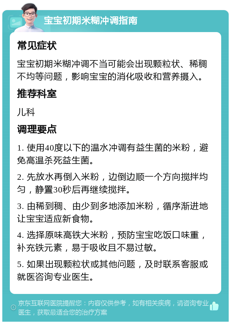 宝宝初期米糊冲调指南 常见症状 宝宝初期米糊冲调不当可能会出现颗粒状、稀稠不均等问题，影响宝宝的消化吸收和营养摄入。 推荐科室 儿科 调理要点 1. 使用40度以下的温水冲调有益生菌的米粉，避免高温杀死益生菌。 2. 先放水再倒入米粉，边倒边顺一个方向搅拌均匀，静置30秒后再继续搅拌。 3. 由稀到稠、由少到多地添加米粉，循序渐进地让宝宝适应新食物。 4. 选择原味高铁大米粉，预防宝宝吃饭口味重，补充铁元素，易于吸收且不易过敏。 5. 如果出现颗粒状或其他问题，及时联系客服或就医咨询专业医生。