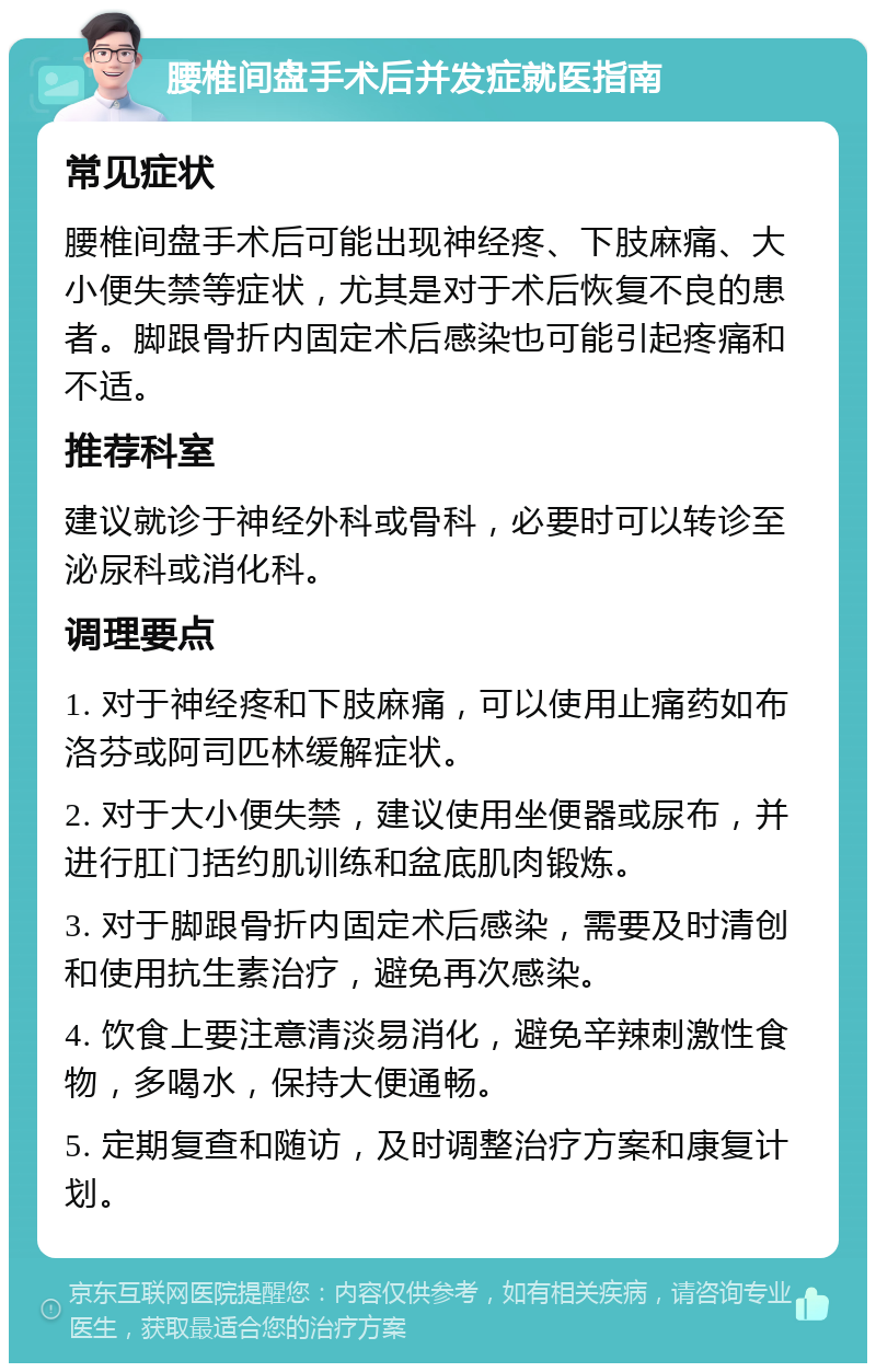 腰椎间盘手术后并发症就医指南 常见症状 腰椎间盘手术后可能出现神经疼、下肢麻痛、大小便失禁等症状，尤其是对于术后恢复不良的患者。脚跟骨折内固定术后感染也可能引起疼痛和不适。 推荐科室 建议就诊于神经外科或骨科，必要时可以转诊至泌尿科或消化科。 调理要点 1. 对于神经疼和下肢麻痛，可以使用止痛药如布洛芬或阿司匹林缓解症状。 2. 对于大小便失禁，建议使用坐便器或尿布，并进行肛门括约肌训练和盆底肌肉锻炼。 3. 对于脚跟骨折内固定术后感染，需要及时清创和使用抗生素治疗，避免再次感染。 4. 饮食上要注意清淡易消化，避免辛辣刺激性食物，多喝水，保持大便通畅。 5. 定期复查和随访，及时调整治疗方案和康复计划。