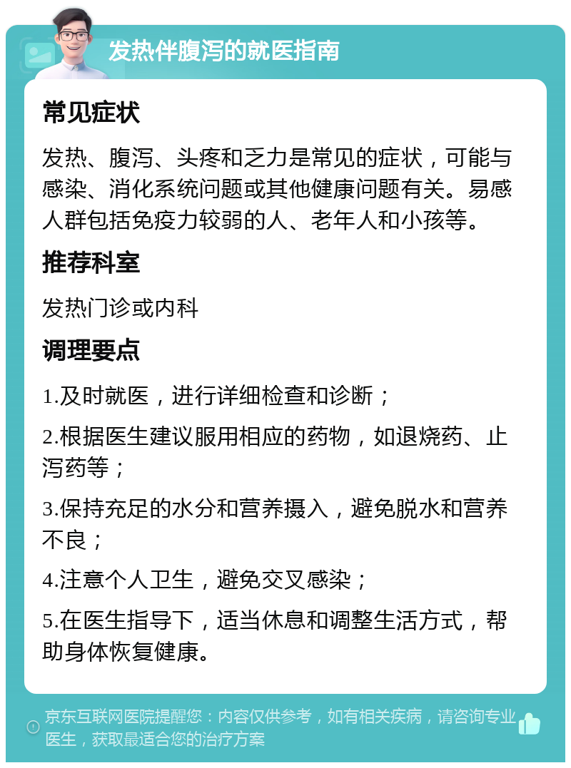 发热伴腹泻的就医指南 常见症状 发热、腹泻、头疼和乏力是常见的症状，可能与感染、消化系统问题或其他健康问题有关。易感人群包括免疫力较弱的人、老年人和小孩等。 推荐科室 发热门诊或内科 调理要点 1.及时就医，进行详细检查和诊断； 2.根据医生建议服用相应的药物，如退烧药、止泻药等； 3.保持充足的水分和营养摄入，避免脱水和营养不良； 4.注意个人卫生，避免交叉感染； 5.在医生指导下，适当休息和调整生活方式，帮助身体恢复健康。