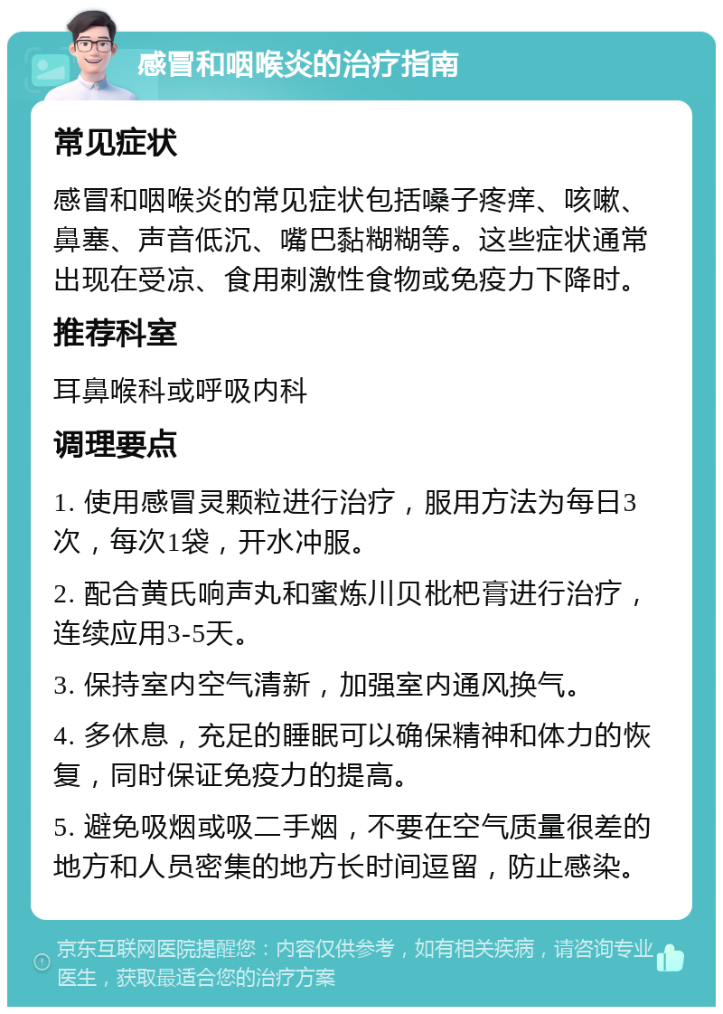 感冒和咽喉炎的治疗指南 常见症状 感冒和咽喉炎的常见症状包括嗓子疼痒、咳嗽、鼻塞、声音低沉、嘴巴黏糊糊等。这些症状通常出现在受凉、食用刺激性食物或免疫力下降时。 推荐科室 耳鼻喉科或呼吸内科 调理要点 1. 使用感冒灵颗粒进行治疗，服用方法为每日3次，每次1袋，开水冲服。 2. 配合黄氏响声丸和蜜炼川贝枇杷膏进行治疗，连续应用3-5天。 3. 保持室内空气清新，加强室内通风换气。 4. 多休息，充足的睡眠可以确保精神和体力的恢复，同时保证免疫力的提高。 5. 避免吸烟或吸二手烟，不要在空气质量很差的地方和人员密集的地方长时间逗留，防止感染。