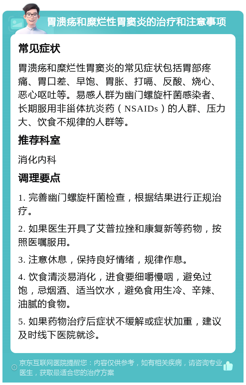 胃溃疡和糜烂性胃窦炎的治疗和注意事项 常见症状 胃溃疡和糜烂性胃窦炎的常见症状包括胃部疼痛、胃口差、早饱、胃胀、打嗝、反酸、烧心、恶心呕吐等。易感人群为幽门螺旋杆菌感染者、长期服用非甾体抗炎药（NSAIDs）的人群、压力大、饮食不规律的人群等。 推荐科室 消化内科 调理要点 1. 完善幽门螺旋杆菌检查，根据结果进行正规治疗。 2. 如果医生开具了艾普拉挫和康复新等药物，按照医嘱服用。 3. 注意休息，保持良好情绪，规律作息。 4. 饮食清淡易消化，进食要细嚼慢咽，避免过饱，忌烟酒、适当饮水，避免食用生冷、辛辣、油腻的食物。 5. 如果药物治疗后症状不缓解或症状加重，建议及时线下医院就诊。