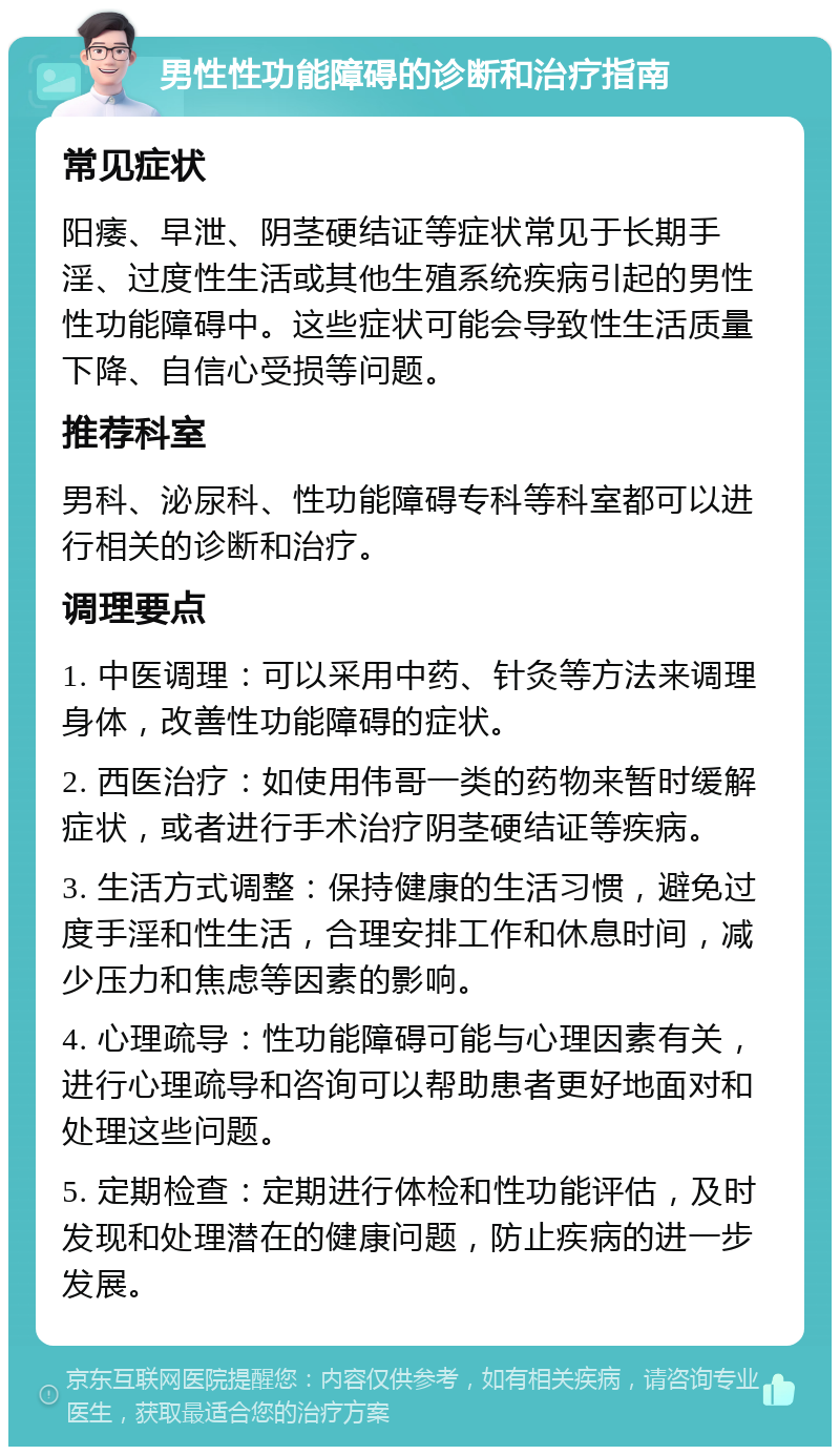 男性性功能障碍的诊断和治疗指南 常见症状 阳痿、早泄、阴茎硬结证等症状常见于长期手淫、过度性生活或其他生殖系统疾病引起的男性性功能障碍中。这些症状可能会导致性生活质量下降、自信心受损等问题。 推荐科室 男科、泌尿科、性功能障碍专科等科室都可以进行相关的诊断和治疗。 调理要点 1. 中医调理：可以采用中药、针灸等方法来调理身体，改善性功能障碍的症状。 2. 西医治疗：如使用伟哥一类的药物来暂时缓解症状，或者进行手术治疗阴茎硬结证等疾病。 3. 生活方式调整：保持健康的生活习惯，避免过度手淫和性生活，合理安排工作和休息时间，减少压力和焦虑等因素的影响。 4. 心理疏导：性功能障碍可能与心理因素有关，进行心理疏导和咨询可以帮助患者更好地面对和处理这些问题。 5. 定期检查：定期进行体检和性功能评估，及时发现和处理潜在的健康问题，防止疾病的进一步发展。