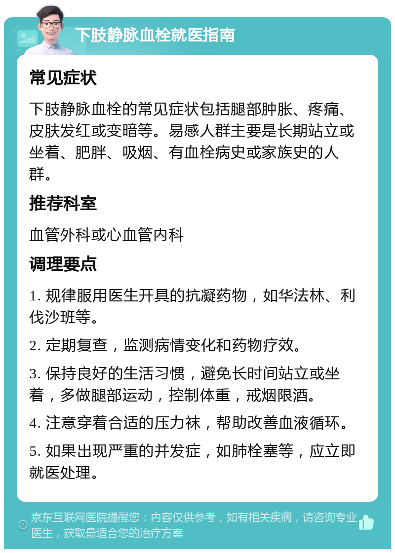 下肢静脉血栓就医指南 常见症状 下肢静脉血栓的常见症状包括腿部肿胀、疼痛、皮肤发红或变暗等。易感人群主要是长期站立或坐着、肥胖、吸烟、有血栓病史或家族史的人群。 推荐科室 血管外科或心血管内科 调理要点 1. 规律服用医生开具的抗凝药物，如华法林、利伐沙班等。 2. 定期复查，监测病情变化和药物疗效。 3. 保持良好的生活习惯，避免长时间站立或坐着，多做腿部运动，控制体重，戒烟限酒。 4. 注意穿着合适的压力袜，帮助改善血液循环。 5. 如果出现严重的并发症，如肺栓塞等，应立即就医处理。