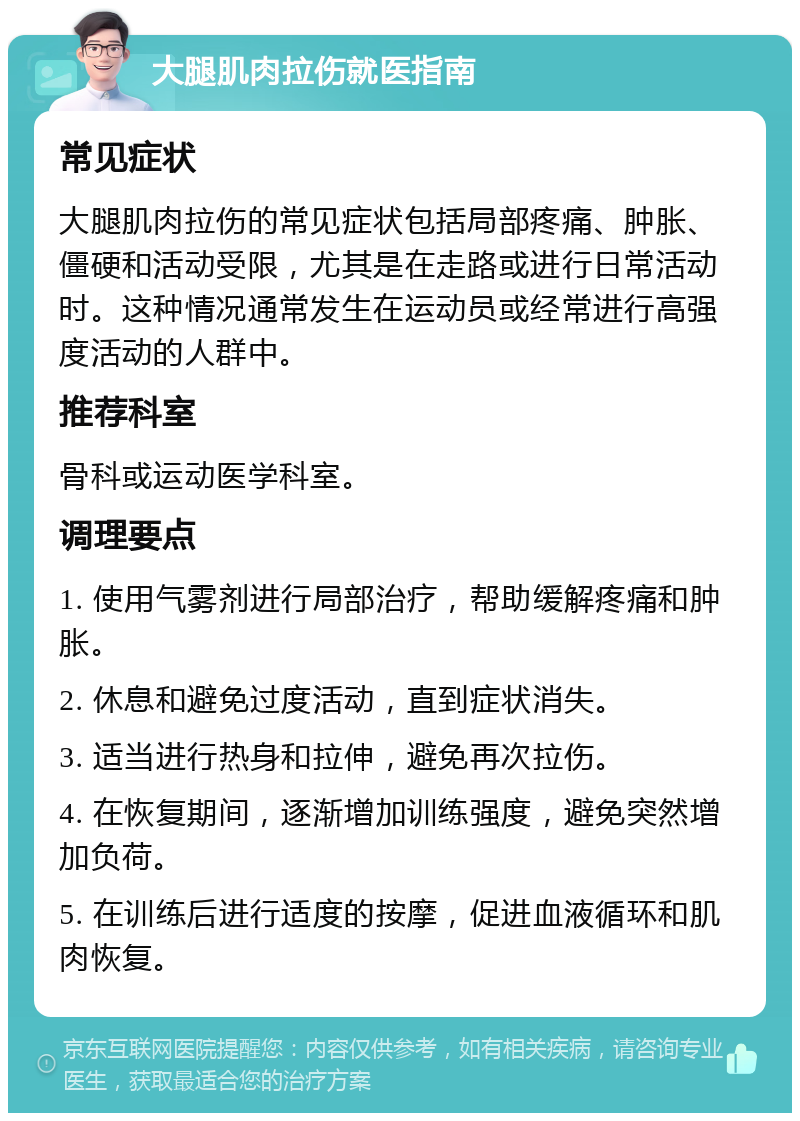 大腿肌肉拉伤就医指南 常见症状 大腿肌肉拉伤的常见症状包括局部疼痛、肿胀、僵硬和活动受限，尤其是在走路或进行日常活动时。这种情况通常发生在运动员或经常进行高强度活动的人群中。 推荐科室 骨科或运动医学科室。 调理要点 1. 使用气雾剂进行局部治疗，帮助缓解疼痛和肿胀。 2. 休息和避免过度活动，直到症状消失。 3. 适当进行热身和拉伸，避免再次拉伤。 4. 在恢复期间，逐渐增加训练强度，避免突然增加负荷。 5. 在训练后进行适度的按摩，促进血液循环和肌肉恢复。