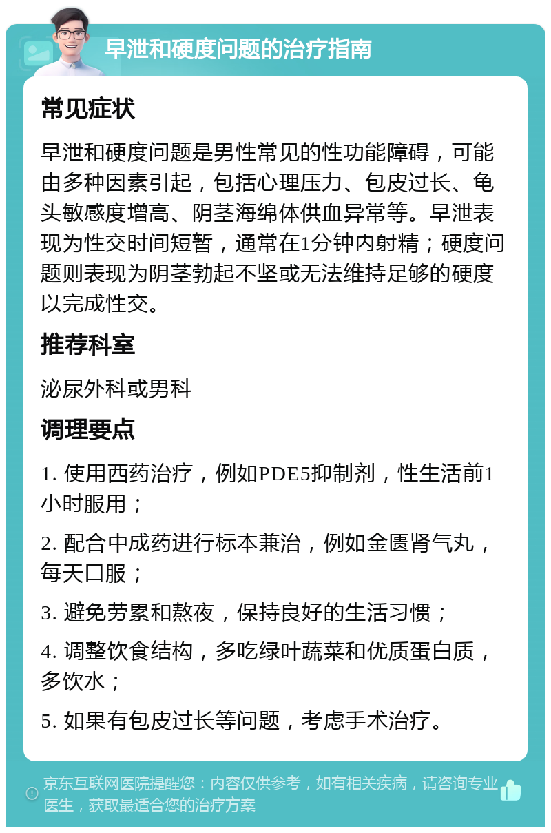 早泄和硬度问题的治疗指南 常见症状 早泄和硬度问题是男性常见的性功能障碍，可能由多种因素引起，包括心理压力、包皮过长、龟头敏感度增高、阴茎海绵体供血异常等。早泄表现为性交时间短暂，通常在1分钟内射精；硬度问题则表现为阴茎勃起不坚或无法维持足够的硬度以完成性交。 推荐科室 泌尿外科或男科 调理要点 1. 使用西药治疗，例如PDE5抑制剂，性生活前1小时服用； 2. 配合中成药进行标本兼治，例如金匮肾气丸，每天口服； 3. 避免劳累和熬夜，保持良好的生活习惯； 4. 调整饮食结构，多吃绿叶蔬菜和优质蛋白质，多饮水； 5. 如果有包皮过长等问题，考虑手术治疗。