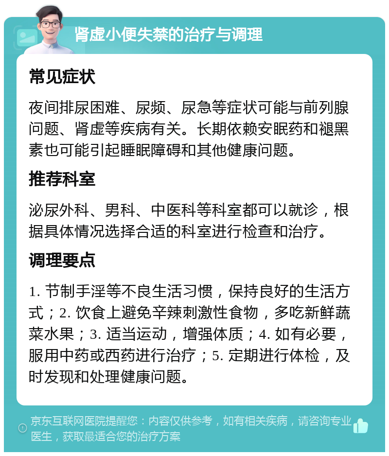 肾虚小便失禁的治疗与调理 常见症状 夜间排尿困难、尿频、尿急等症状可能与前列腺问题、肾虚等疾病有关。长期依赖安眠药和褪黑素也可能引起睡眠障碍和其他健康问题。 推荐科室 泌尿外科、男科、中医科等科室都可以就诊，根据具体情况选择合适的科室进行检查和治疗。 调理要点 1. 节制手淫等不良生活习惯，保持良好的生活方式；2. 饮食上避免辛辣刺激性食物，多吃新鲜蔬菜水果；3. 适当运动，增强体质；4. 如有必要，服用中药或西药进行治疗；5. 定期进行体检，及时发现和处理健康问题。