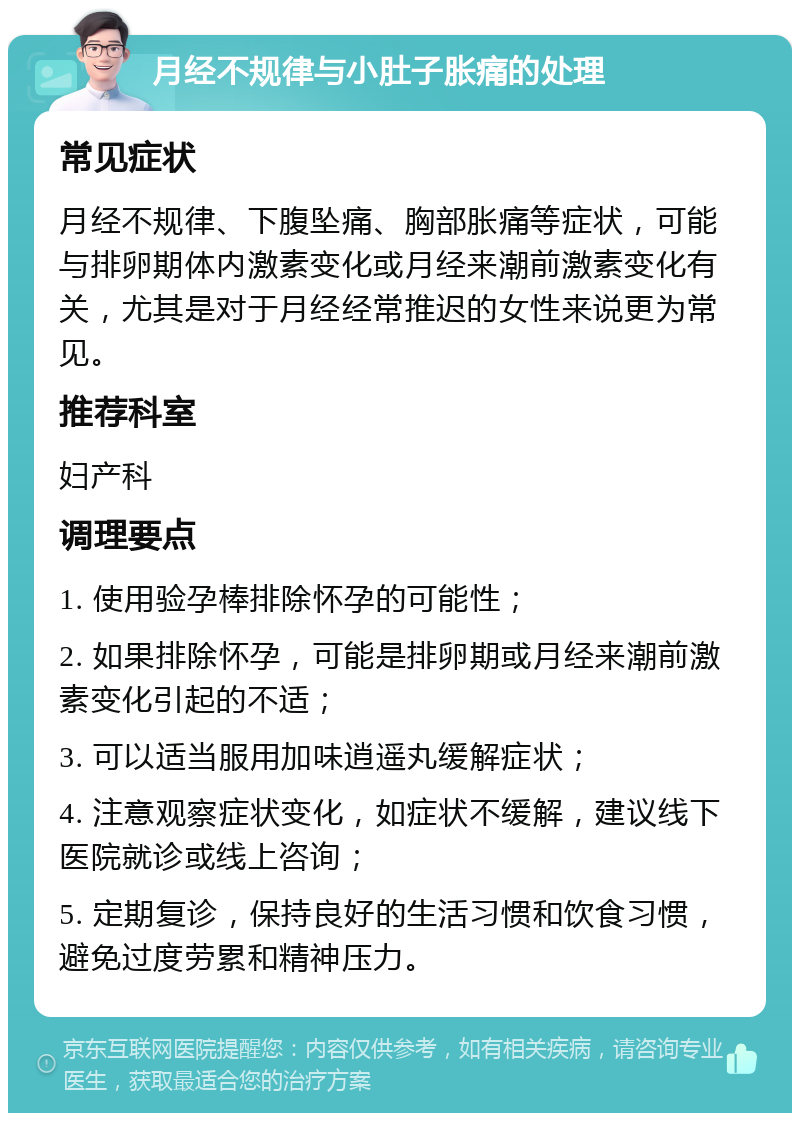 月经不规律与小肚子胀痛的处理 常见症状 月经不规律、下腹坠痛、胸部胀痛等症状，可能与排卵期体内激素变化或月经来潮前激素变化有关，尤其是对于月经经常推迟的女性来说更为常见。 推荐科室 妇产科 调理要点 1. 使用验孕棒排除怀孕的可能性； 2. 如果排除怀孕，可能是排卵期或月经来潮前激素变化引起的不适； 3. 可以适当服用加味逍遥丸缓解症状； 4. 注意观察症状变化，如症状不缓解，建议线下医院就诊或线上咨询； 5. 定期复诊，保持良好的生活习惯和饮食习惯，避免过度劳累和精神压力。