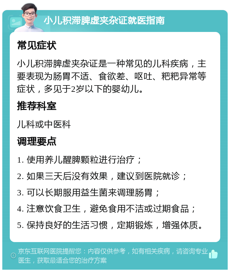 小儿积滞脾虚夹杂证就医指南 常见症状 小儿积滞脾虚夹杂证是一种常见的儿科疾病，主要表现为肠胃不适、食欲差、呕吐、粑粑异常等症状，多见于2岁以下的婴幼儿。 推荐科室 儿科或中医科 调理要点 1. 使用养儿醒脾颗粒进行治疗； 2. 如果三天后没有效果，建议到医院就诊； 3. 可以长期服用益生菌来调理肠胃； 4. 注意饮食卫生，避免食用不洁或过期食品； 5. 保持良好的生活习惯，定期锻炼，增强体质。