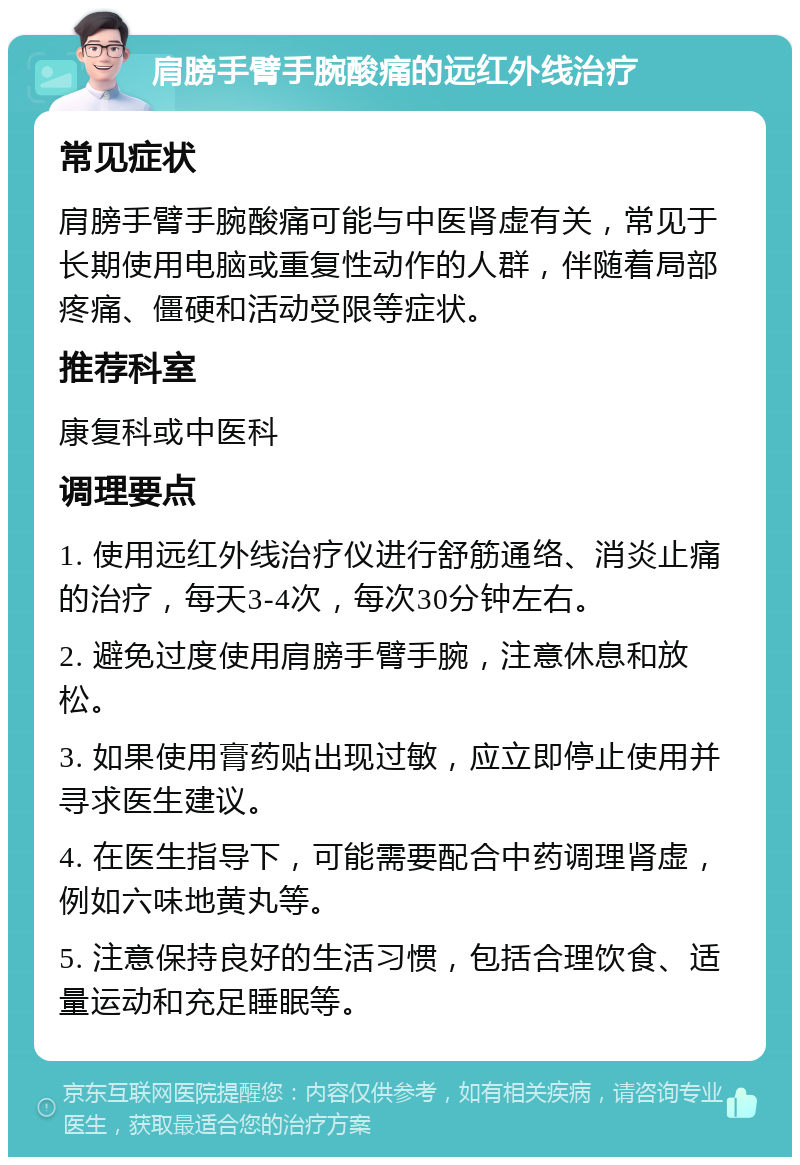 肩膀手臂手腕酸痛的远红外线治疗 常见症状 肩膀手臂手腕酸痛可能与中医肾虚有关，常见于长期使用电脑或重复性动作的人群，伴随着局部疼痛、僵硬和活动受限等症状。 推荐科室 康复科或中医科 调理要点 1. 使用远红外线治疗仪进行舒筋通络、消炎止痛的治疗，每天3-4次，每次30分钟左右。 2. 避免过度使用肩膀手臂手腕，注意休息和放松。 3. 如果使用膏药贴出现过敏，应立即停止使用并寻求医生建议。 4. 在医生指导下，可能需要配合中药调理肾虚，例如六味地黄丸等。 5. 注意保持良好的生活习惯，包括合理饮食、适量运动和充足睡眠等。