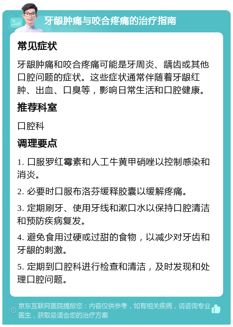 牙龈肿痛与咬合疼痛的治疗指南 常见症状 牙龈肿痛和咬合疼痛可能是牙周炎、龋齿或其他口腔问题的症状。这些症状通常伴随着牙龈红肿、出血、口臭等，影响日常生活和口腔健康。 推荐科室 口腔科 调理要点 1. 口服罗红霉素和人工牛黄甲硝唑以控制感染和消炎。 2. 必要时口服布洛芬缓释胶囊以缓解疼痛。 3. 定期刷牙、使用牙线和漱口水以保持口腔清洁和预防疾病复发。 4. 避免食用过硬或过甜的食物，以减少对牙齿和牙龈的刺激。 5. 定期到口腔科进行检查和清洁，及时发现和处理口腔问题。