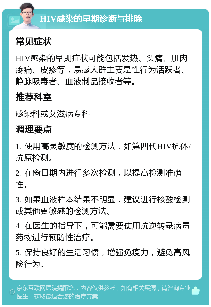 HIV感染的早期诊断与排除 常见症状 HIV感染的早期症状可能包括发热、头痛、肌肉疼痛、皮疹等，易感人群主要是性行为活跃者、静脉吸毒者、血液制品接收者等。 推荐科室 感染科或艾滋病专科 调理要点 1. 使用高灵敏度的检测方法，如第四代HIV抗体/抗原检测。 2. 在窗口期内进行多次检测，以提高检测准确性。 3. 如果血液样本结果不明显，建议进行核酸检测或其他更敏感的检测方法。 4. 在医生的指导下，可能需要使用抗逆转录病毒药物进行预防性治疗。 5. 保持良好的生活习惯，增强免疫力，避免高风险行为。