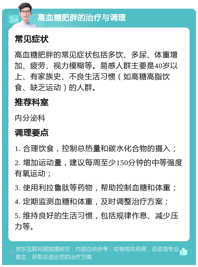 高血糖肥胖的治疗与调理 常见症状 高血糖肥胖的常见症状包括多饮、多尿、体重增加、疲劳、视力模糊等。易感人群主要是40岁以上、有家族史、不良生活习惯（如高糖高脂饮食、缺乏运动）的人群。 推荐科室 内分泌科 调理要点 1. 合理饮食，控制总热量和碳水化合物的摄入； 2. 增加运动量，建议每周至少150分钟的中等强度有氧运动； 3. 使用利拉鲁肽等药物，帮助控制血糖和体重； 4. 定期监测血糖和体重，及时调整治疗方案； 5. 维持良好的生活习惯，包括规律作息、减少压力等。