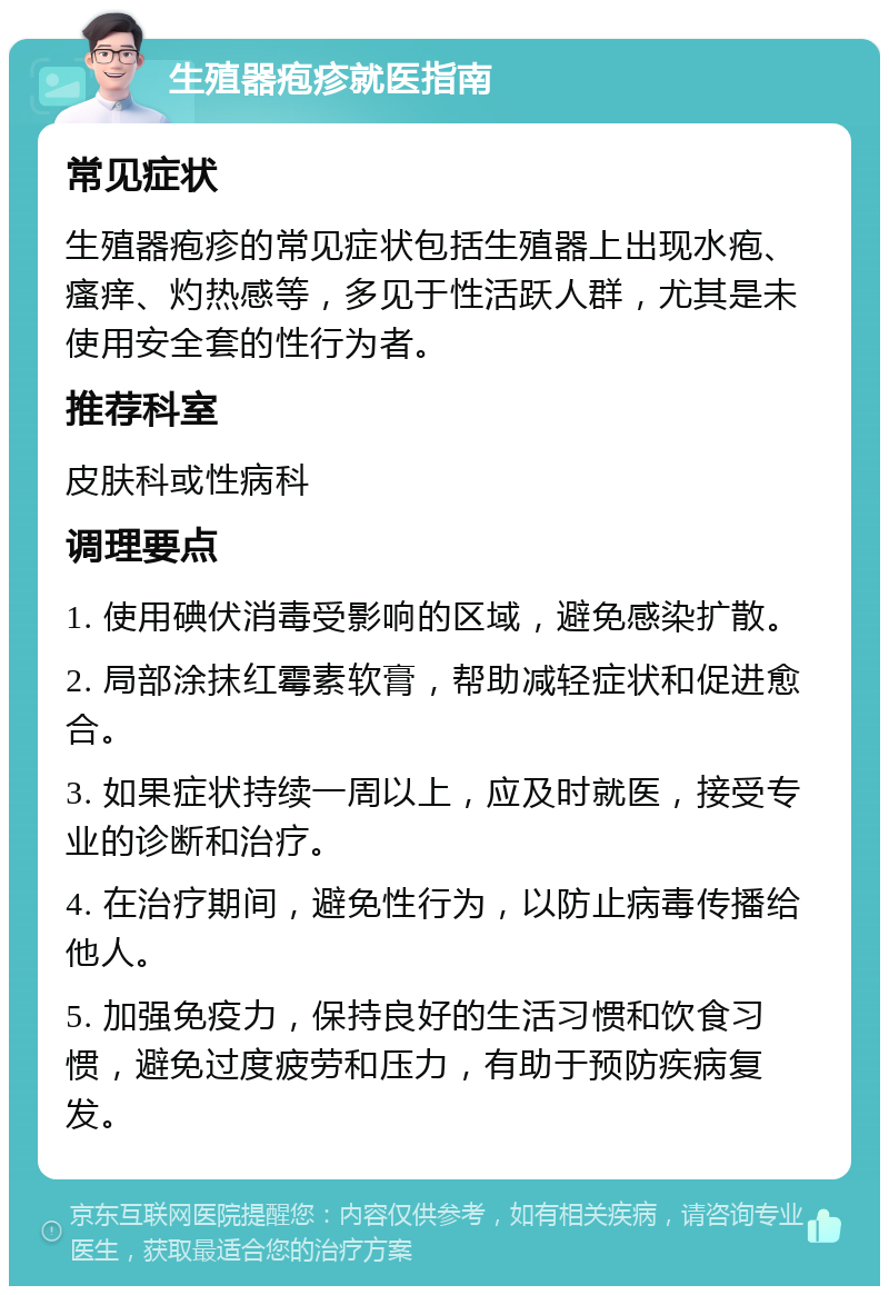 生殖器疱疹就医指南 常见症状 生殖器疱疹的常见症状包括生殖器上出现水疱、瘙痒、灼热感等，多见于性活跃人群，尤其是未使用安全套的性行为者。 推荐科室 皮肤科或性病科 调理要点 1. 使用碘伏消毒受影响的区域，避免感染扩散。 2. 局部涂抹红霉素软膏，帮助减轻症状和促进愈合。 3. 如果症状持续一周以上，应及时就医，接受专业的诊断和治疗。 4. 在治疗期间，避免性行为，以防止病毒传播给他人。 5. 加强免疫力，保持良好的生活习惯和饮食习惯，避免过度疲劳和压力，有助于预防疾病复发。