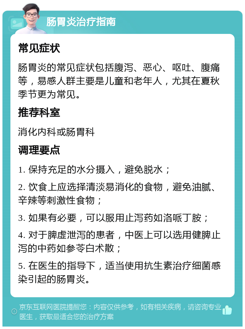 肠胃炎治疗指南 常见症状 肠胃炎的常见症状包括腹泻、恶心、呕吐、腹痛等，易感人群主要是儿童和老年人，尤其在夏秋季节更为常见。 推荐科室 消化内科或肠胃科 调理要点 1. 保持充足的水分摄入，避免脱水； 2. 饮食上应选择清淡易消化的食物，避免油腻、辛辣等刺激性食物； 3. 如果有必要，可以服用止泻药如洛哌丁胺； 4. 对于脾虚泄泻的患者，中医上可以选用健脾止泻的中药如参苓白术散； 5. 在医生的指导下，适当使用抗生素治疗细菌感染引起的肠胃炎。