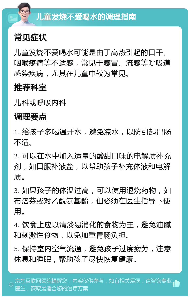 儿童发烧不爱喝水的调理指南 常见症状 儿童发烧不爱喝水可能是由于高热引起的口干、咽喉疼痛等不适感，常见于感冒、流感等呼吸道感染疾病，尤其在儿童中较为常见。 推荐科室 儿科或呼吸内科 调理要点 1. 给孩子多喝温开水，避免凉水，以防引起胃肠不适。 2. 可以在水中加入适量的酸甜口味的电解质补充剂，如口服补液盐，以帮助孩子补充体液和电解质。 3. 如果孩子的体温过高，可以使用退烧药物，如布洛芬或对乙酰氨基酚，但必须在医生指导下使用。 4. 饮食上应以清淡易消化的食物为主，避免油腻和刺激性食物，以免加重胃肠负担。 5. 保持室内空气流通，避免孩子过度疲劳，注意休息和睡眠，帮助孩子尽快恢复健康。