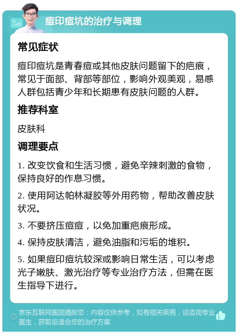 痘印痘坑的治疗与调理 常见症状 痘印痘坑是青春痘或其他皮肤问题留下的疤痕，常见于面部、背部等部位，影响外观美观，易感人群包括青少年和长期患有皮肤问题的人群。 推荐科室 皮肤科 调理要点 1. 改变饮食和生活习惯，避免辛辣刺激的食物，保持良好的作息习惯。 2. 使用阿达帕林凝胶等外用药物，帮助改善皮肤状况。 3. 不要挤压痘痘，以免加重疤痕形成。 4. 保持皮肤清洁，避免油脂和污垢的堆积。 5. 如果痘印痘坑较深或影响日常生活，可以考虑光子嫩肤、激光治疗等专业治疗方法，但需在医生指导下进行。