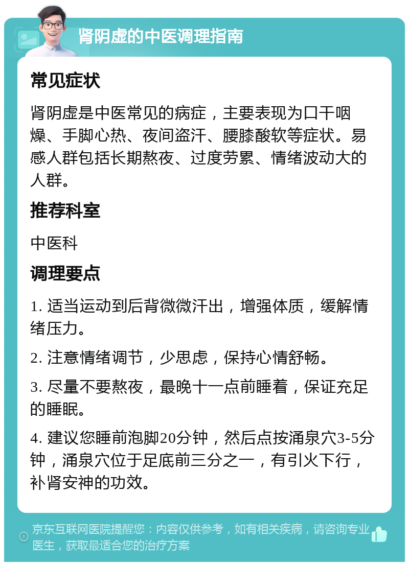 肾阴虚的中医调理指南 常见症状 肾阴虚是中医常见的病症，主要表现为口干咽燥、手脚心热、夜间盗汗、腰膝酸软等症状。易感人群包括长期熬夜、过度劳累、情绪波动大的人群。 推荐科室 中医科 调理要点 1. 适当运动到后背微微汗出，增强体质，缓解情绪压力。 2. 注意情绪调节，少思虑，保持心情舒畅。 3. 尽量不要熬夜，最晚十一点前睡着，保证充足的睡眠。 4. 建议您睡前泡脚20分钟，然后点按涌泉穴3-5分钟，涌泉穴位于足底前三分之一，有引火下行，补肾安神的功效。