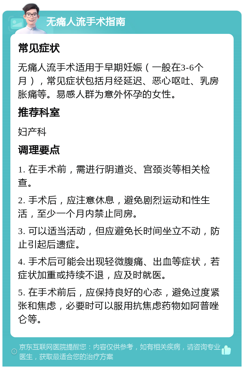 无痛人流手术指南 常见症状 无痛人流手术适用于早期妊娠（一般在3-6个月），常见症状包括月经延迟、恶心呕吐、乳房胀痛等。易感人群为意外怀孕的女性。 推荐科室 妇产科 调理要点 1. 在手术前，需进行阴道炎、宫颈炎等相关检查。 2. 手术后，应注意休息，避免剧烈运动和性生活，至少一个月内禁止同房。 3. 可以适当活动，但应避免长时间坐立不动，防止引起后遗症。 4. 手术后可能会出现轻微腹痛、出血等症状，若症状加重或持续不退，应及时就医。 5. 在手术前后，应保持良好的心态，避免过度紧张和焦虑，必要时可以服用抗焦虑药物如阿普唑仑等。