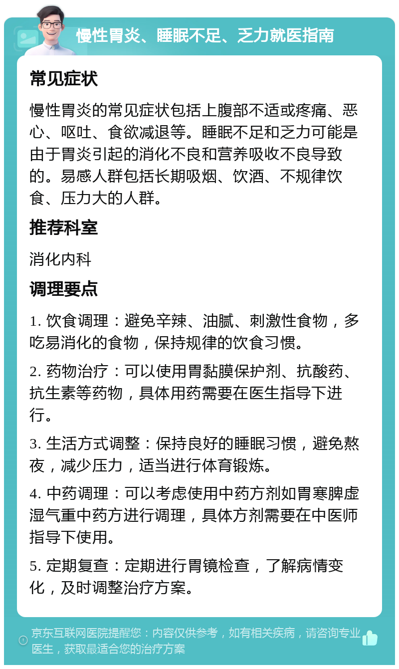 慢性胃炎、睡眠不足、乏力就医指南 常见症状 慢性胃炎的常见症状包括上腹部不适或疼痛、恶心、呕吐、食欲减退等。睡眠不足和乏力可能是由于胃炎引起的消化不良和营养吸收不良导致的。易感人群包括长期吸烟、饮酒、不规律饮食、压力大的人群。 推荐科室 消化内科 调理要点 1. 饮食调理：避免辛辣、油腻、刺激性食物，多吃易消化的食物，保持规律的饮食习惯。 2. 药物治疗：可以使用胃黏膜保护剂、抗酸药、抗生素等药物，具体用药需要在医生指导下进行。 3. 生活方式调整：保持良好的睡眠习惯，避免熬夜，减少压力，适当进行体育锻炼。 4. 中药调理：可以考虑使用中药方剂如胃寒脾虚湿气重中药方进行调理，具体方剂需要在中医师指导下使用。 5. 定期复查：定期进行胃镜检查，了解病情变化，及时调整治疗方案。