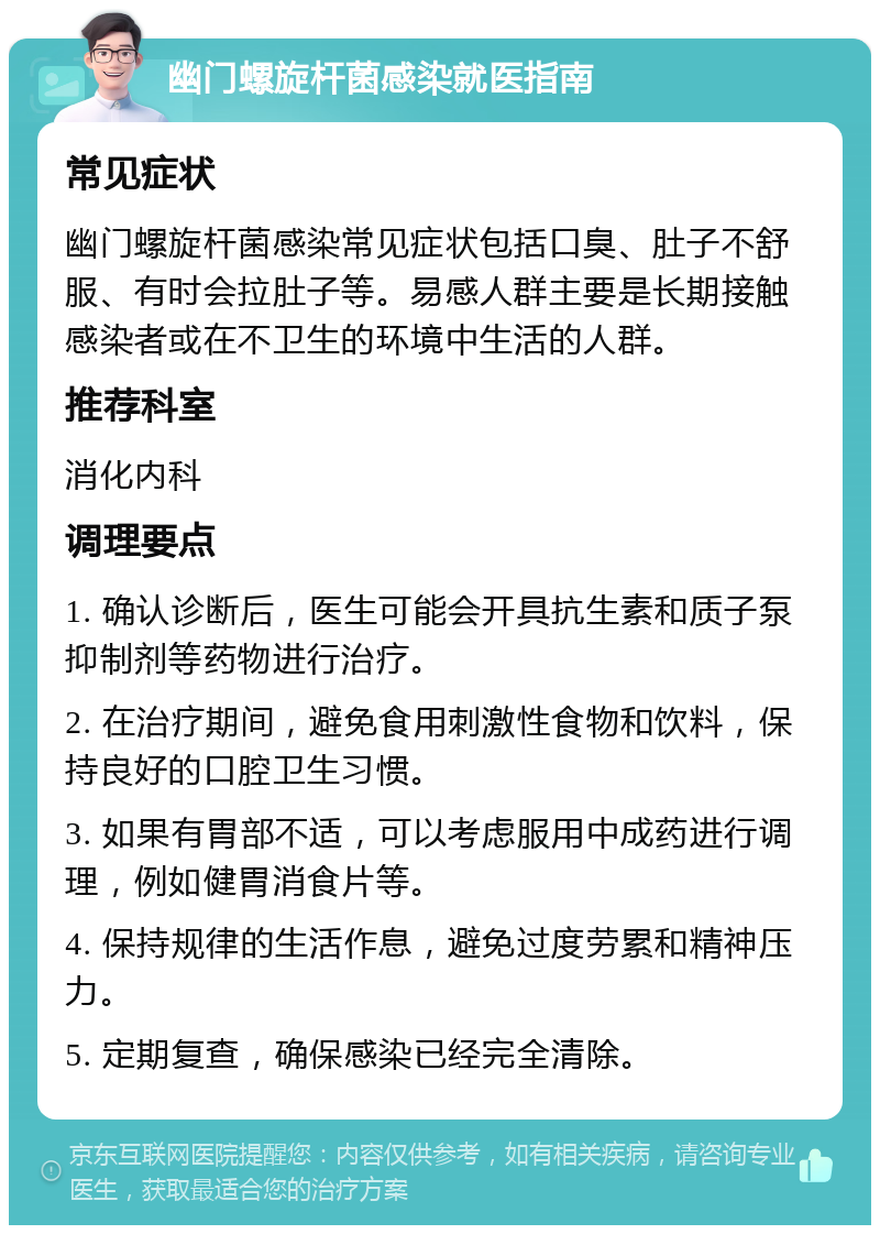 幽门螺旋杆菌感染就医指南 常见症状 幽门螺旋杆菌感染常见症状包括口臭、肚子不舒服、有时会拉肚子等。易感人群主要是长期接触感染者或在不卫生的环境中生活的人群。 推荐科室 消化内科 调理要点 1. 确认诊断后，医生可能会开具抗生素和质子泵抑制剂等药物进行治疗。 2. 在治疗期间，避免食用刺激性食物和饮料，保持良好的口腔卫生习惯。 3. 如果有胃部不适，可以考虑服用中成药进行调理，例如健胃消食片等。 4. 保持规律的生活作息，避免过度劳累和精神压力。 5. 定期复查，确保感染已经完全清除。