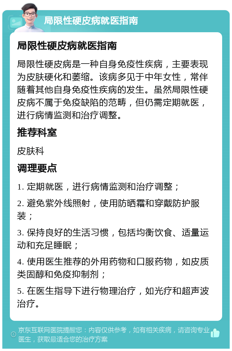 局限性硬皮病就医指南 局限性硬皮病就医指南 局限性硬皮病是一种自身免疫性疾病，主要表现为皮肤硬化和萎缩。该病多见于中年女性，常伴随着其他自身免疫性疾病的发生。虽然局限性硬皮病不属于免疫缺陷的范畴，但仍需定期就医，进行病情监测和治疗调整。 推荐科室 皮肤科 调理要点 1. 定期就医，进行病情监测和治疗调整； 2. 避免紫外线照射，使用防晒霜和穿戴防护服装； 3. 保持良好的生活习惯，包括均衡饮食、适量运动和充足睡眠； 4. 使用医生推荐的外用药物和口服药物，如皮质类固醇和免疫抑制剂； 5. 在医生指导下进行物理治疗，如光疗和超声波治疗。