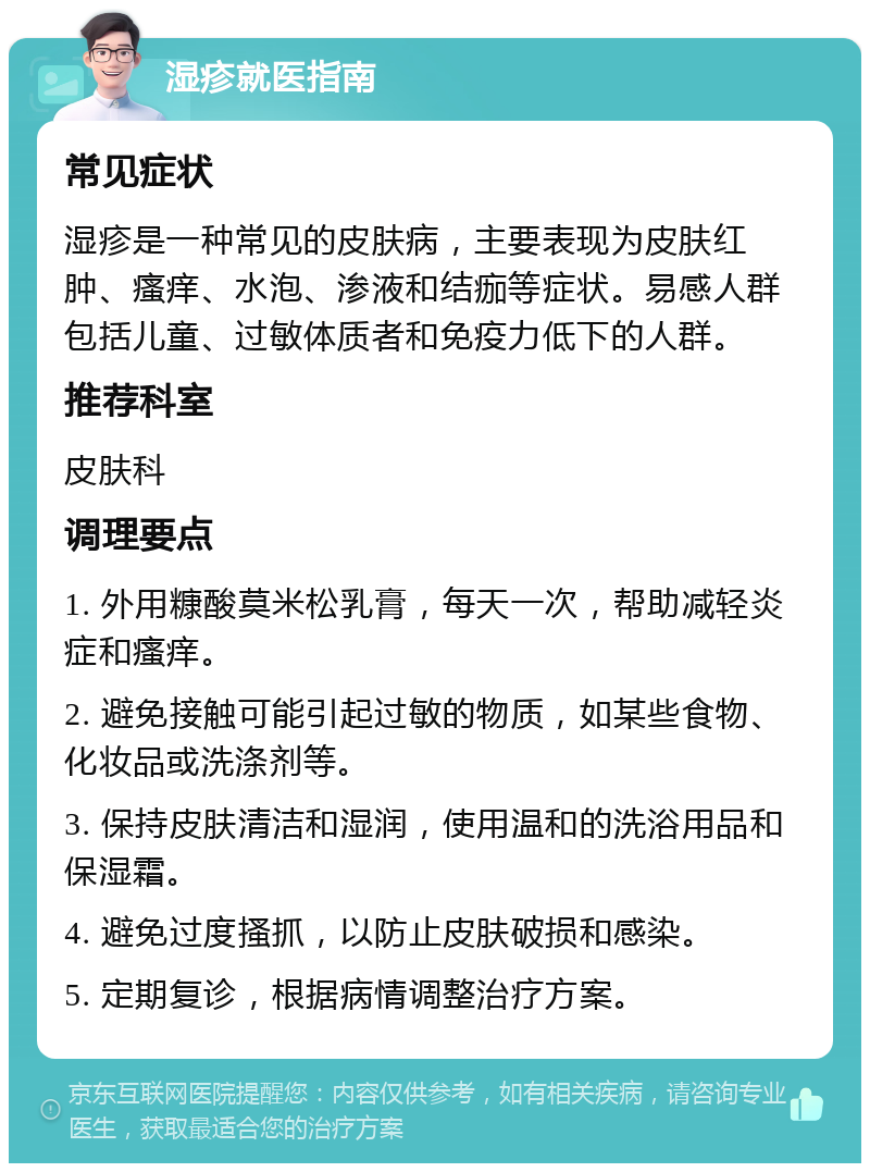 湿疹就医指南 常见症状 湿疹是一种常见的皮肤病，主要表现为皮肤红肿、瘙痒、水泡、渗液和结痂等症状。易感人群包括儿童、过敏体质者和免疫力低下的人群。 推荐科室 皮肤科 调理要点 1. 外用糠酸莫米松乳膏，每天一次，帮助减轻炎症和瘙痒。 2. 避免接触可能引起过敏的物质，如某些食物、化妆品或洗涤剂等。 3. 保持皮肤清洁和湿润，使用温和的洗浴用品和保湿霜。 4. 避免过度搔抓，以防止皮肤破损和感染。 5. 定期复诊，根据病情调整治疗方案。